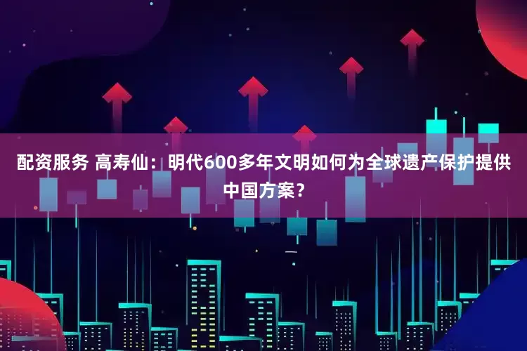 配资服务 高寿仙：明代600多年文明如何为全球遗产保护提供中国方案？