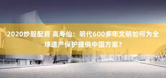 2020炒股配资 高寿仙：明代600多年文明如何为全球遗产保护提供中国方案？