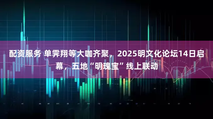 配资服务 单霁翔等大咖齐聚，2025明文化论坛14日启幕，五地“明瑰宝”线上联动