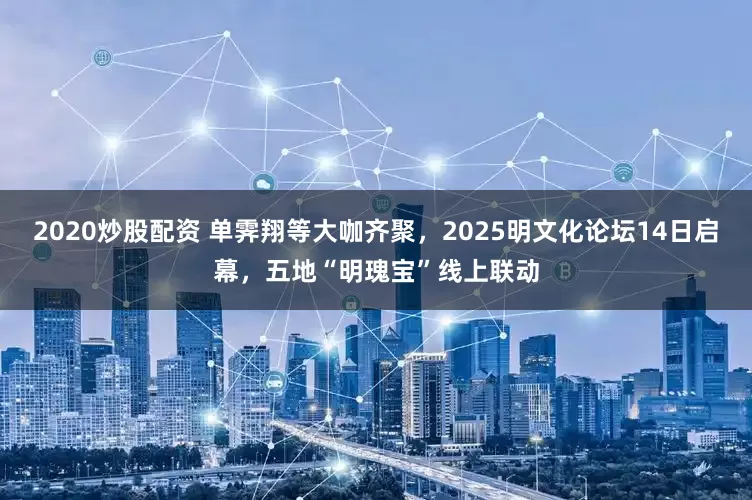 2020炒股配资 单霁翔等大咖齐聚，2025明文化论坛14日启幕，五地“明瑰宝”线上联动