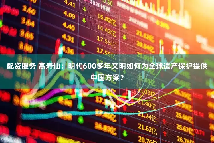 配资服务 高寿仙：明代600多年文明如何为全球遗产保护提供中国方案？