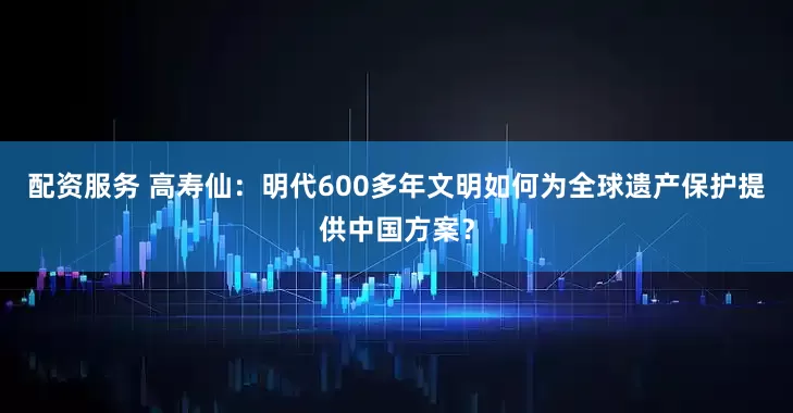 配资服务 高寿仙：明代600多年文明如何为全球遗产保护提供中国方案？