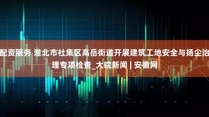 配资服务 淮北市杜集区高岳街道开展建筑工地安全与扬尘治理专项检查_大皖新闻 | 安徽网