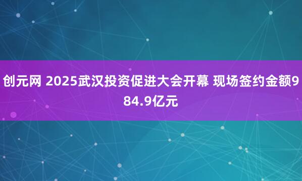 创元网 2025武汉投资促进大会开幕 现场签约金额984.9亿元
