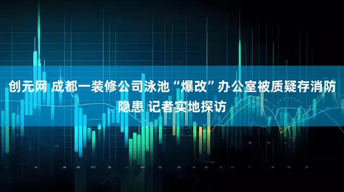 创元网 成都一装修公司泳池“爆改”办公室被质疑存消防隐患 记者实地探访