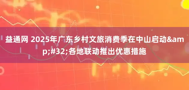 益通网 2025年广东乡村文旅消费季在中山启动&#32;各地联动推出优惠措施