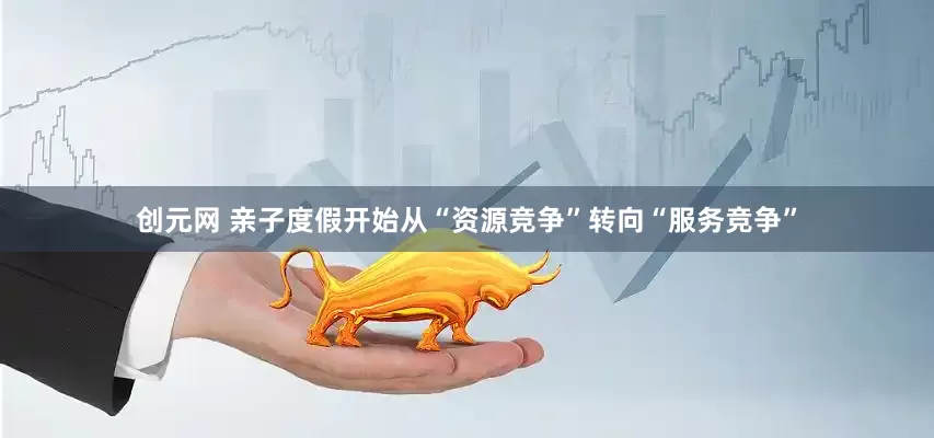 创元网 亲子度假开始从“资源竞争”转向“服务竞争”