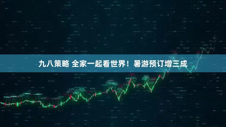 九八策略 全家一起看世界！暑游预订增三成