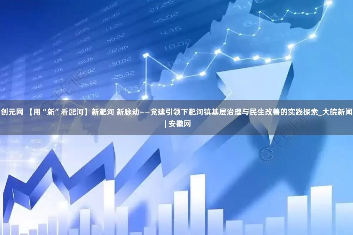 创元网 【用“新”看淝河】新淝河 新脉动——党建引领下淝河镇基层治理与民生改善的实践探索_大皖新闻 | 安徽网
