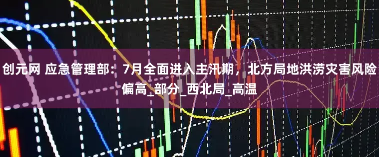 创元网 应急管理部：7月全面进入主汛期，北方局地洪涝灾害风险偏高_部分_西北局_高温