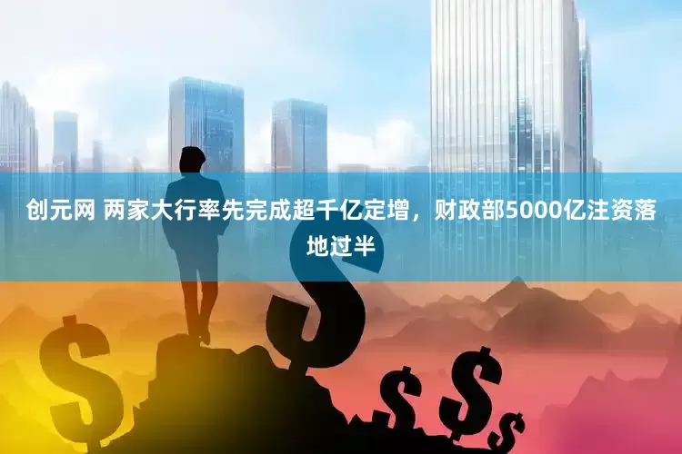 创元网 两家大行率先完成超千亿定增，财政部5000亿注资落地过半