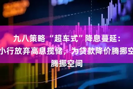 九八策略 “超车式”降息蔓延：中小行放弃高息揽储，为贷款降价腾挪空间