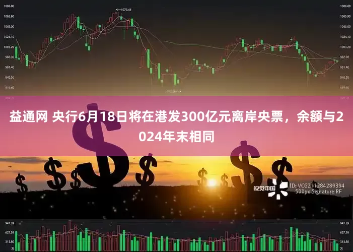 益通网 央行6月18日将在港发300亿元离岸央票，余额与2024年末相同