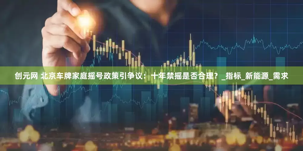 创元网 北京车牌家庭摇号政策引争议：十年禁摇是否合理？_指标_新能源_需求