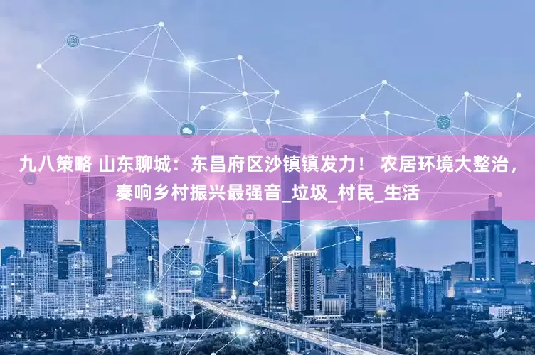 九八策略 山东聊城：东昌府区沙镇镇发力！ 农居环境大整治，奏响乡村振兴最强音_垃圾_村民_生活