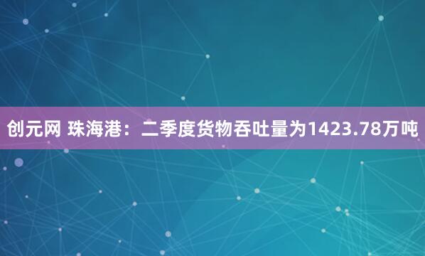 创元网 珠海港：二季度货物吞吐量为1423.78万吨
