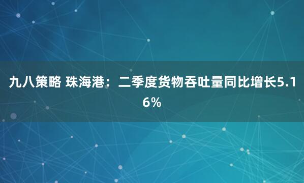 九八策略 珠海港：二季度货物吞吐量同比增长5.16%