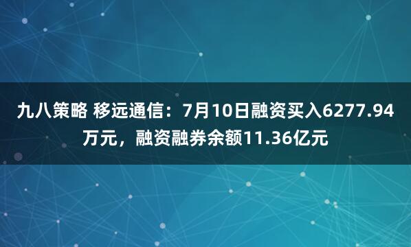 九八策略 移远通信：7月10日融资买入6277.94万元，融资融券余额11.36亿元