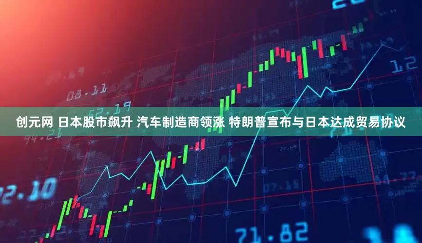 创元网 日本股市飙升 汽车制造商领涨 特朗普宣布与日本达成贸易协议