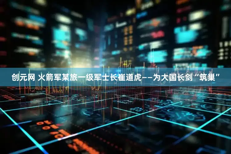 创元网 火箭军某旅一级军士长崔道虎——为大国长剑“筑巢”