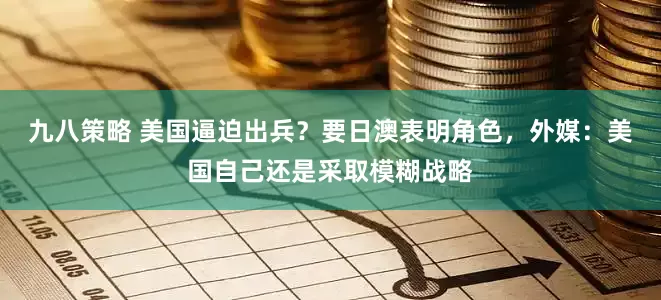 九八策略 美国逼迫出兵？要日澳表明角色，外媒：美国自己还是采取模糊战略