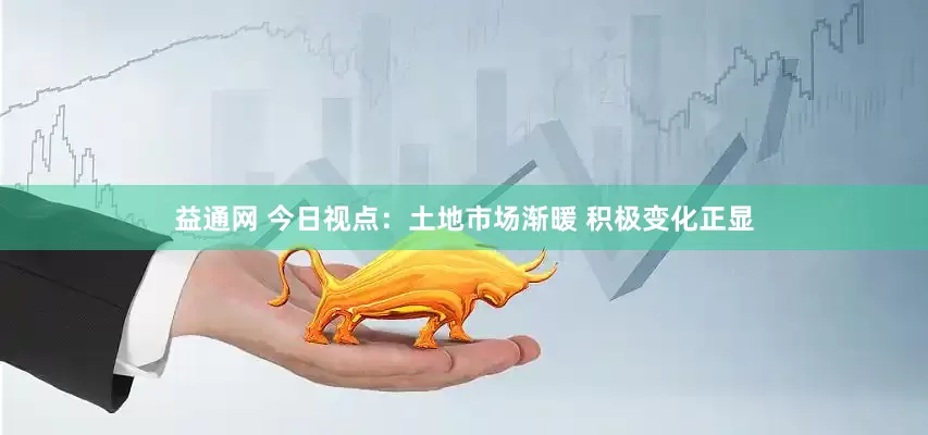 益通网 今日视点：土地市场渐暖 积极变化正显