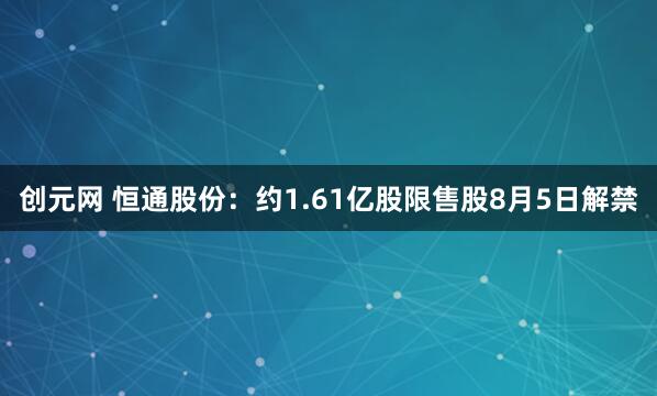 创元网 恒通股份：约1.61亿股限售股8月5日解禁