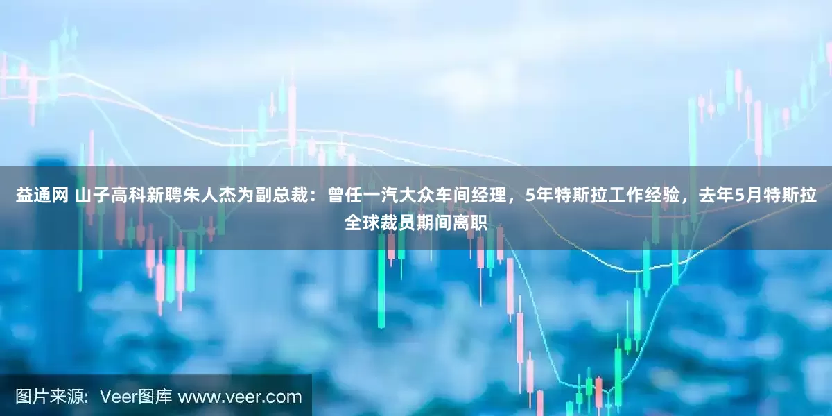 益通网 山子高科新聘朱人杰为副总裁：曾任一汽大众车间经理，5年特斯拉工作经验，去年5月特斯拉全球裁员期间离职