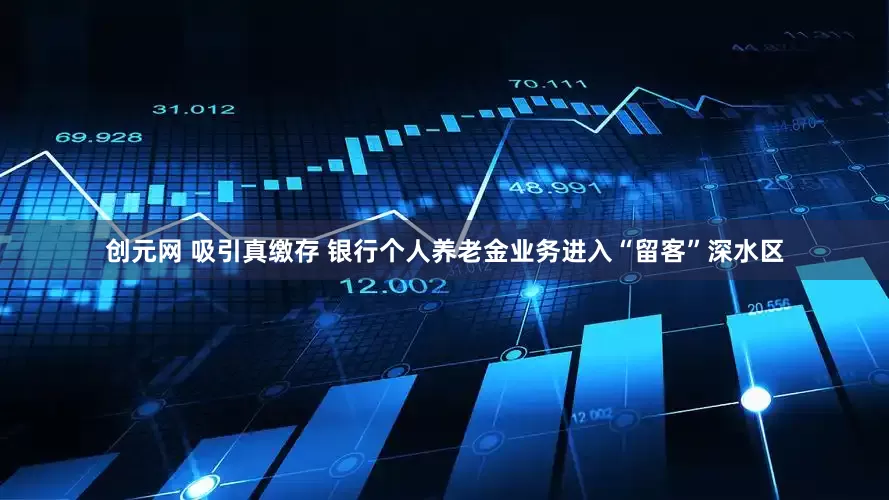 创元网 吸引真缴存 银行个人养老金业务进入“留客”深水区