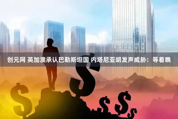 创元网 英加澳承认巴勒斯坦国 内塔尼亚胡发声威胁：等着瞧