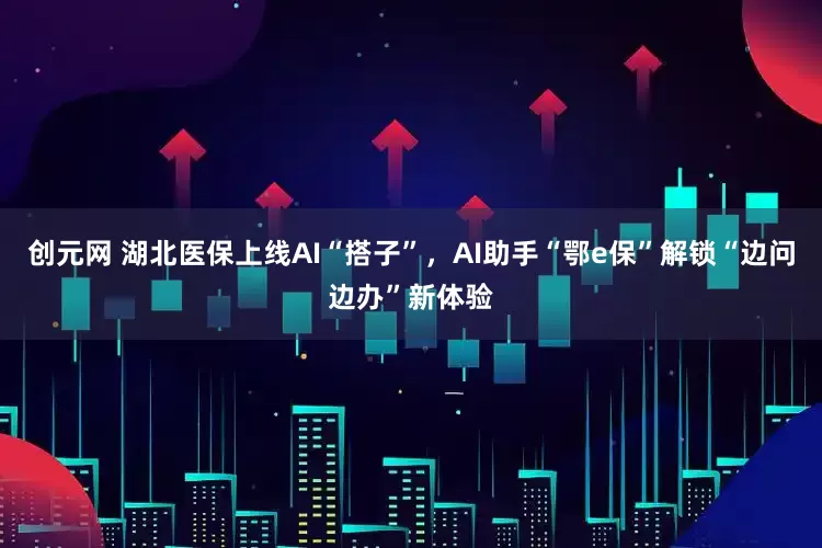创元网 湖北医保上线AI“搭子”,AI助手“鄂e保”解锁“边问边办”新体验