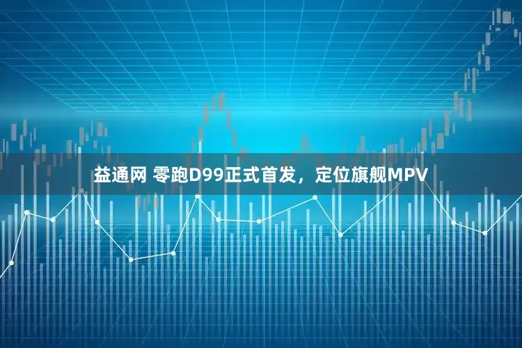 益通网 零跑D99正式首发，定位旗舰MPV
