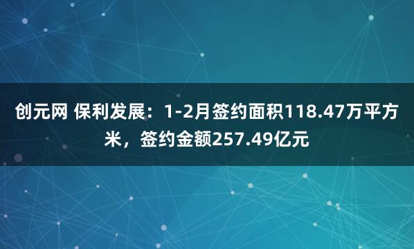 创元网 保利发展：1-2月签约面积118.47万平方米，签约金额257.49亿元