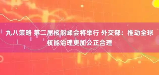 九八策略 第二届核能峰会将举行 外交部：推动全球核能治理更加公正合理