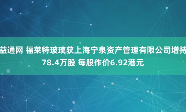 益通网 福莱特玻璃获上海宁泉资产管理有限公司增持78.4万股 每股作价6.92港元
