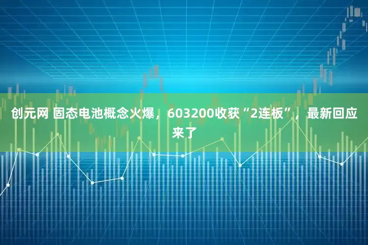 创元网 固态电池概念火爆，603200收获“2连板”，最新回应来了